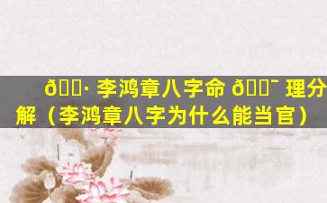 🌷 李鸿章八字命 🐯 理分解（李鸿章八字为什么能当官）